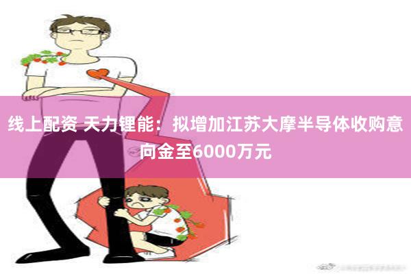 线上配资 天力锂能：拟增加江苏大摩半导体收购意向金至6000万元