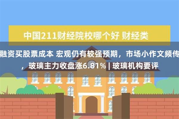 融资买股票成本 宏观仍有较强预期，市场小作文频传，玻璃主力收盘涨6.81% | 玻璃机构要评