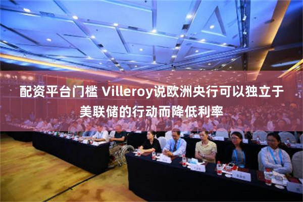 配资平台门槛 Villeroy说欧洲央行可以独立于美联储的行动而降低利率