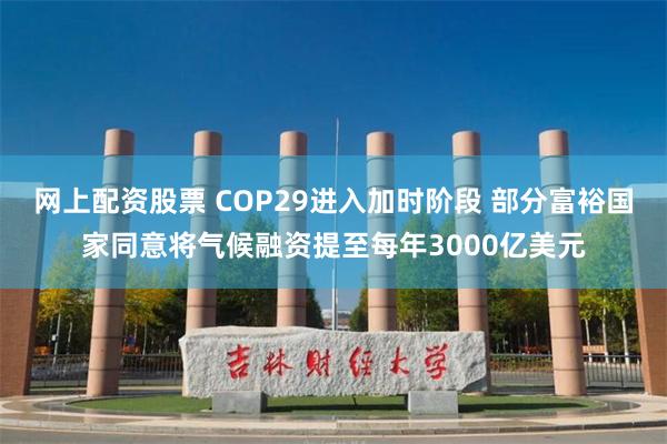 网上配资股票 COP29进入加时阶段 部分富裕国家同意将气候融资提至每年3000亿美元