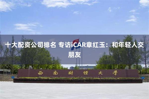 十大配资公司排名 专访iCAR章红玉：和年轻人交朋友