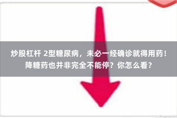 炒股杠杆 2型糖尿病，未必一经确诊就得用药！降糖药也并非完全不能停？你怎么看？