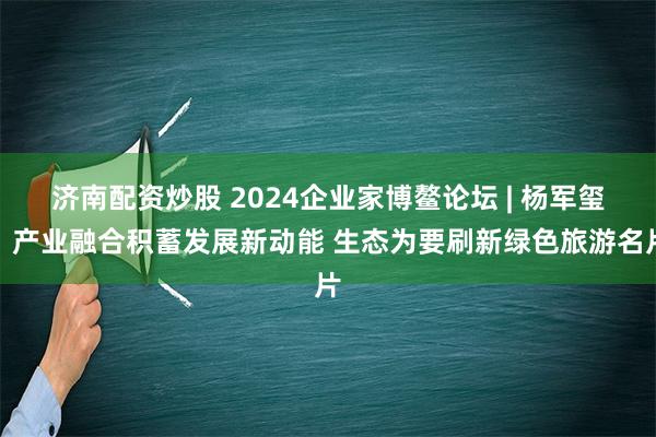 济南配资炒股 2024企业家博鳌论坛 | 杨军玺：产业融合积蓄发展新动能 生态为要刷新绿色旅游名片