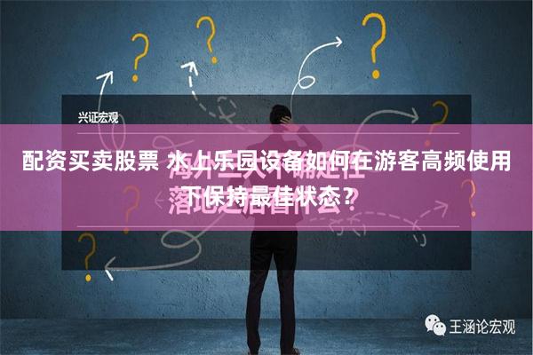 配资买卖股票 水上乐园设备如何在游客高频使用下保持最佳状态？