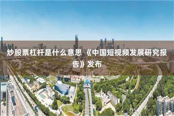 炒股票杠杆是什么意思 《中国短视频发展研究报告》发布