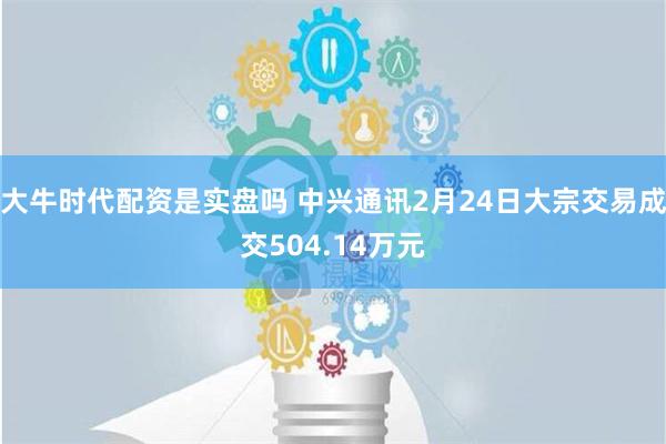 大牛时代配资是实盘吗 中兴通讯2月24日大宗交易成交504.14万元