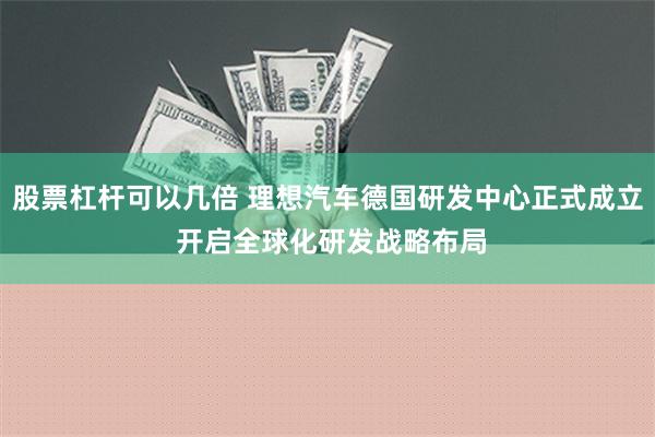 股票杠杆可以几倍 理想汽车德国研发中心正式成立 开启全球化研发战略布局